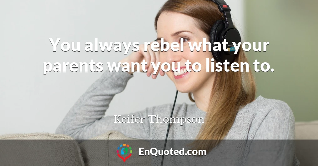 You always rebel what your parents want you to listen to.