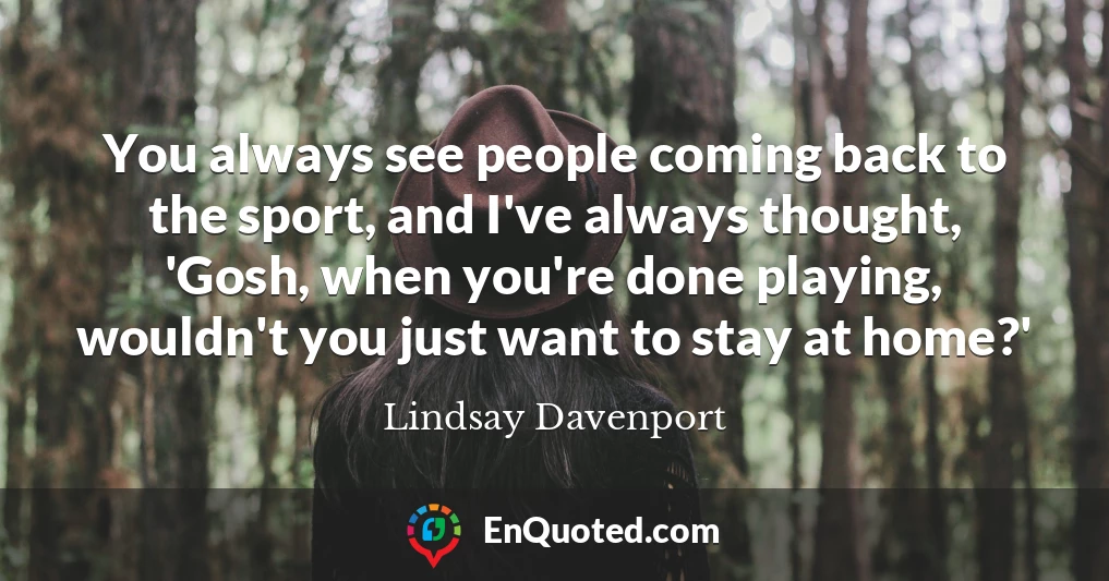 You always see people coming back to the sport, and I've always thought, 'Gosh, when you're done playing, wouldn't you just want to stay at home?'