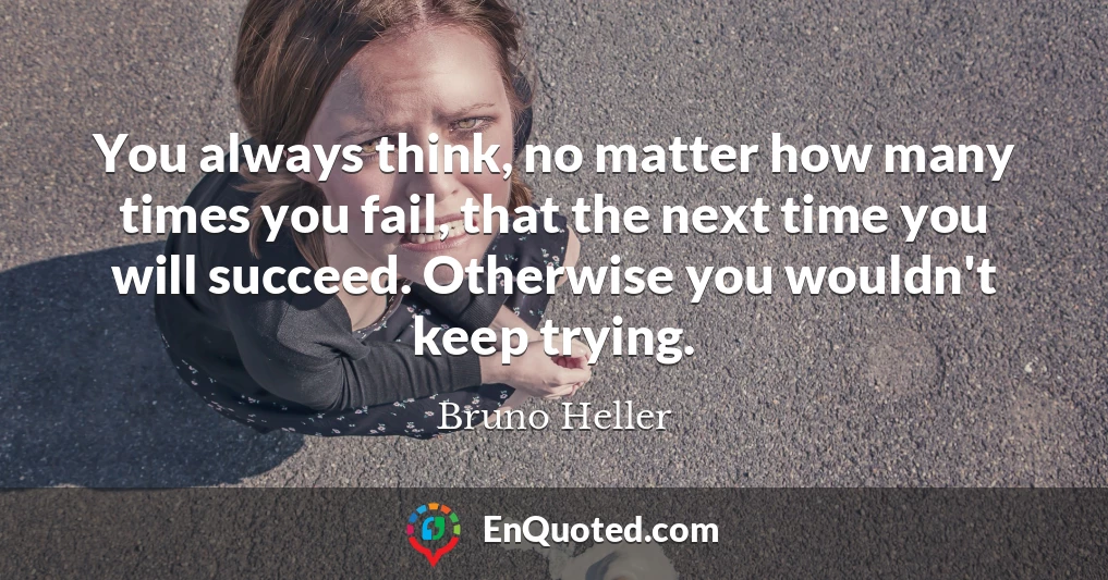 You always think, no matter how many times you fail, that the next time you will succeed. Otherwise you wouldn't keep trying.