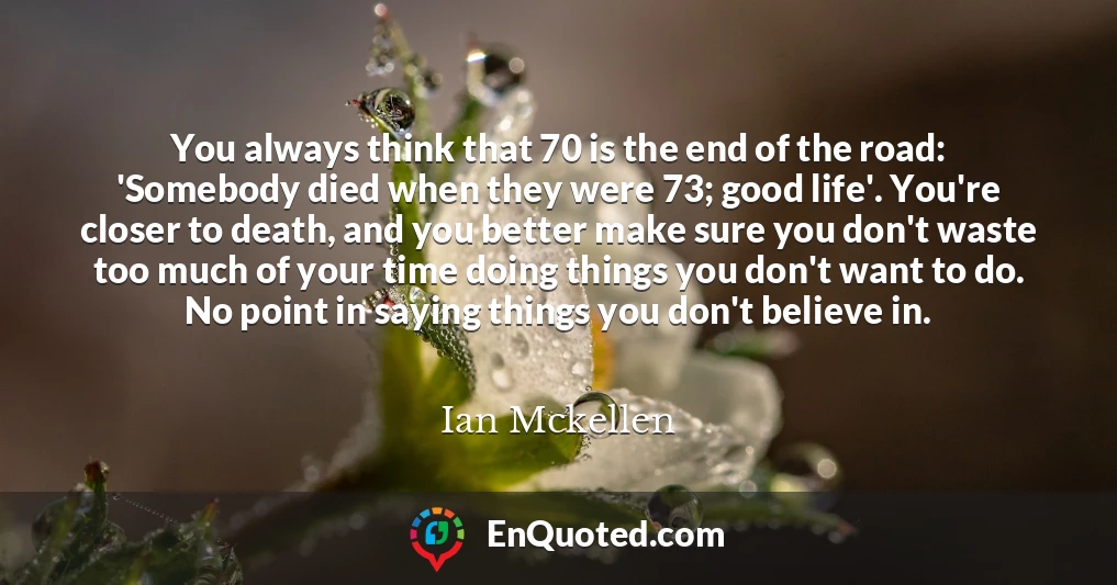You always think that 70 is the end of the road: 'Somebody died when they were 73; good life'. You're closer to death, and you better make sure you don't waste too much of your time doing things you don't want to do. No point in saying things you don't believe in.