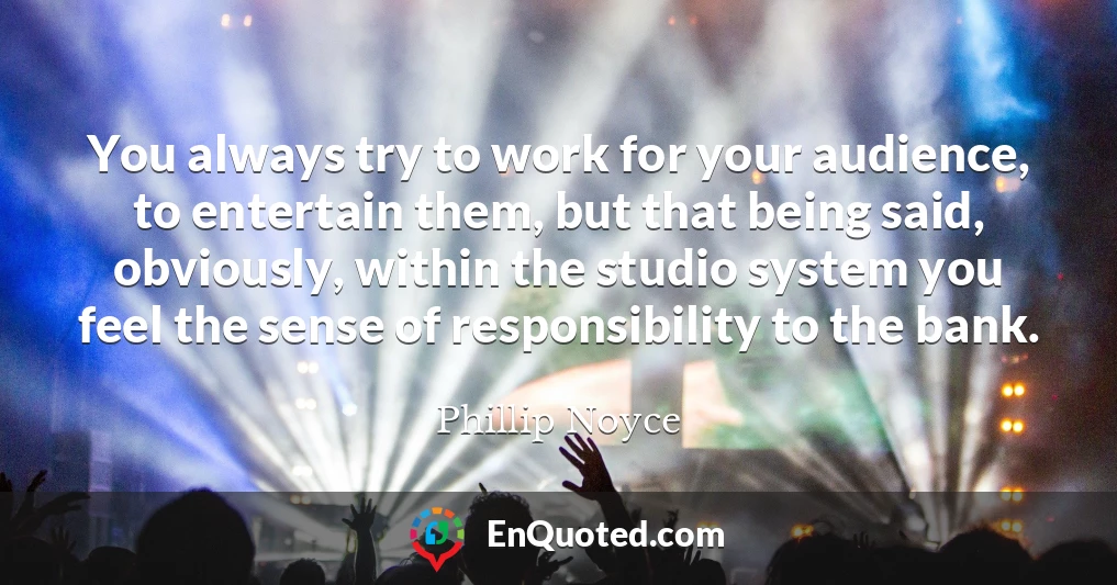 You always try to work for your audience, to entertain them, but that being said, obviously, within the studio system you feel the sense of responsibility to the bank.