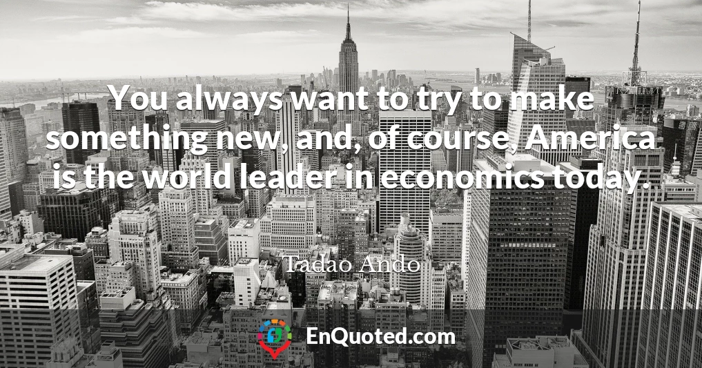 You always want to try to make something new, and, of course, America is the world leader in economics today.