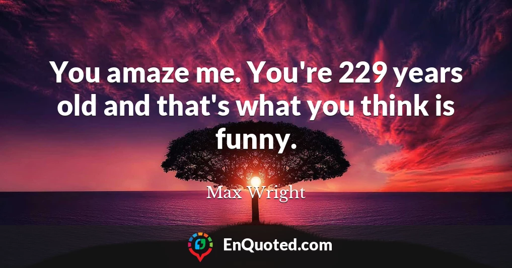 You amaze me. You're 229 years old and that's what you think is funny.