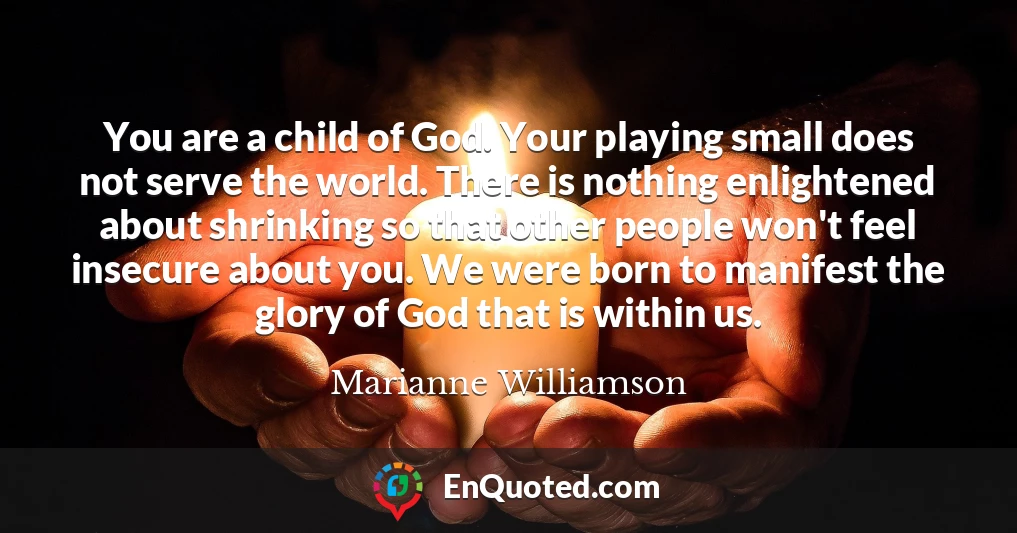 You are a child of God. Your playing small does not serve the world. There is nothing enlightened about shrinking so that other people won't feel insecure about you. We were born to manifest the glory of God that is within us.