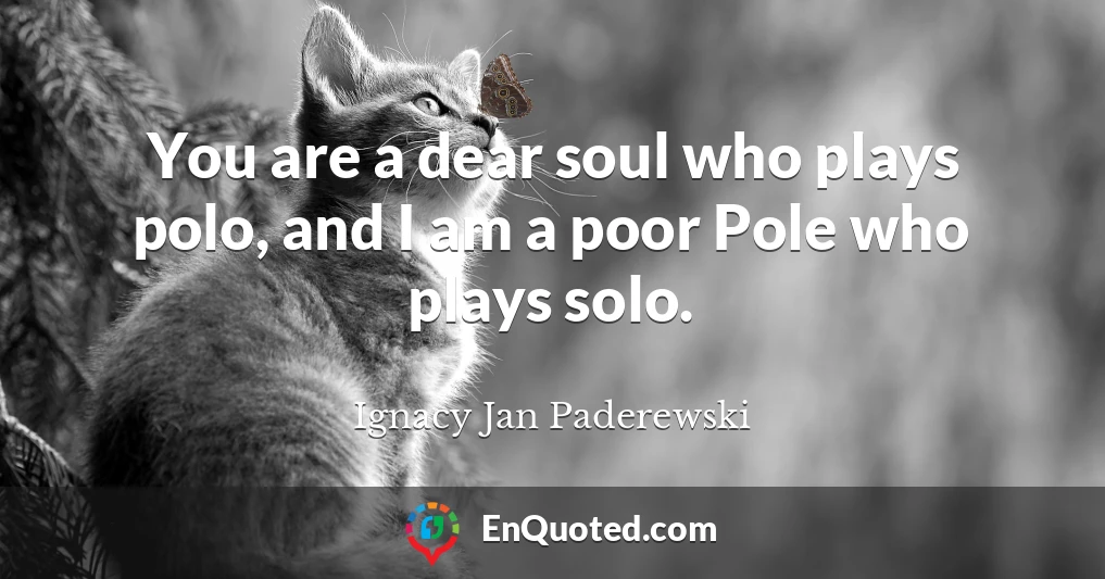 You are a dear soul who plays polo, and I am a poor Pole who plays solo.