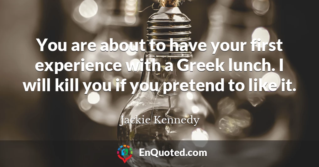 You are about to have your first experience with a Greek lunch. I will kill you if you pretend to like it.