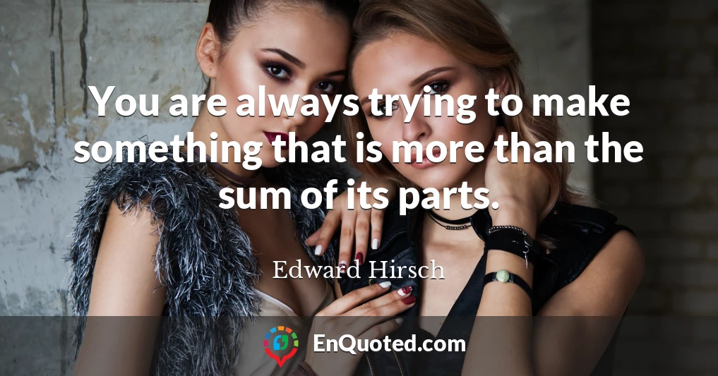 You are always trying to make something that is more than the sum of its parts.
