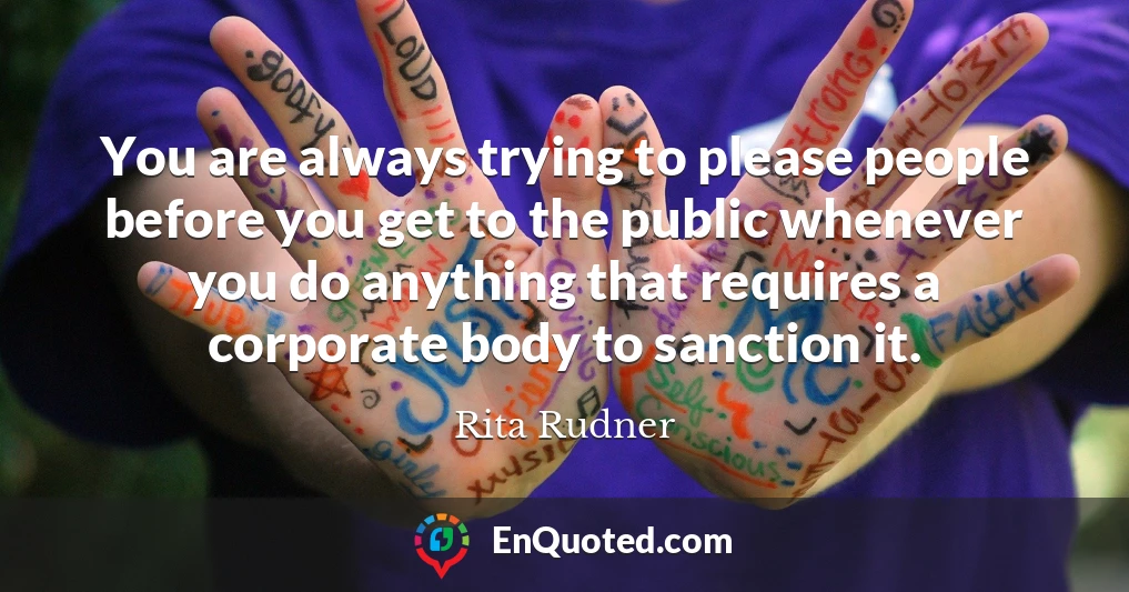 You are always trying to please people before you get to the public whenever you do anything that requires a corporate body to sanction it.