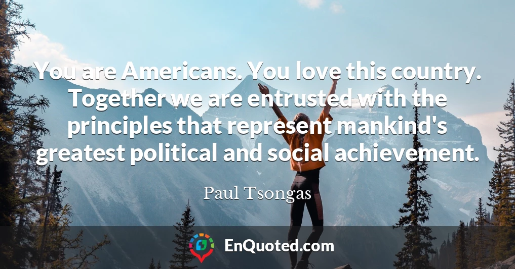 You are Americans. You love this country. Together we are entrusted with the principles that represent mankind's greatest political and social achievement.