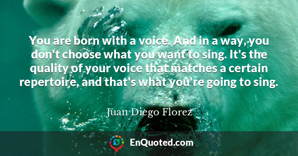 You are born with a voice. And in a way, you don't choose what you want to sing. It's the quality of your voice that matches a certain repertoire, and that's what you're going to sing.