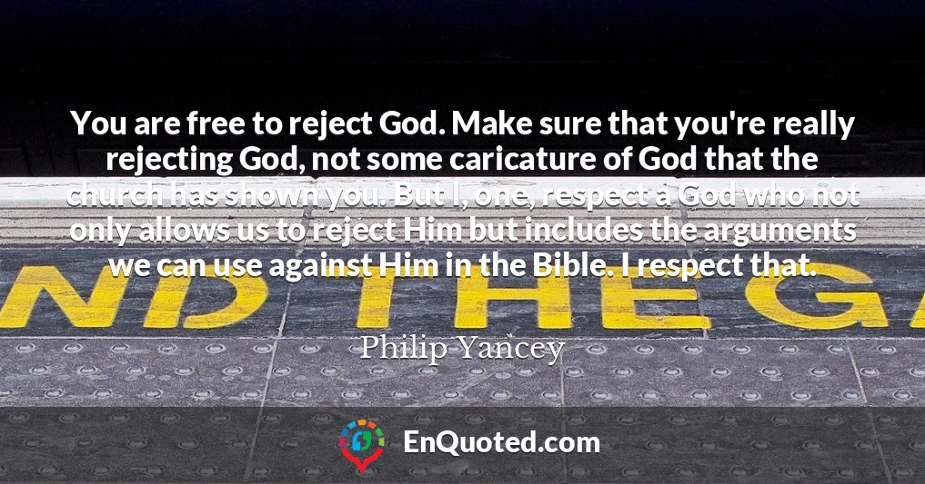 You are free to reject God. Make sure that you're really rejecting God, not some caricature of God that the church has shown you. But I, one, respect a God who not only allows us to reject Him but includes the arguments we can use against Him in the Bible. I respect that.