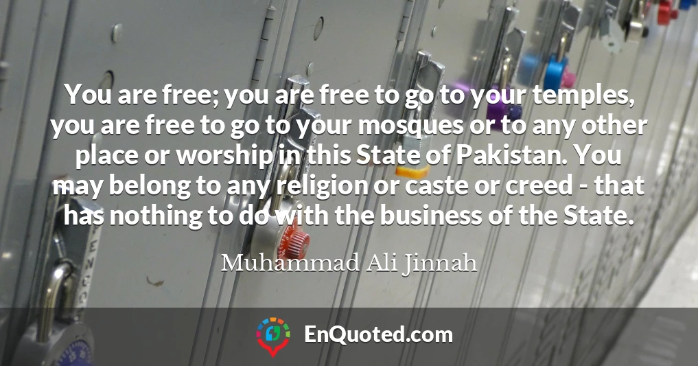 You are free; you are free to go to your temples, you are free to go to your mosques or to any other place or worship in this State of Pakistan. You may belong to any religion or caste or creed - that has nothing to do with the business of the State.