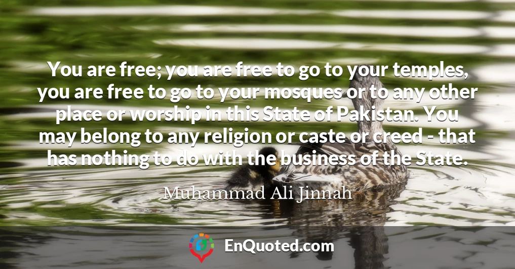 You are free; you are free to go to your temples, you are free to go to your mosques or to any other place or worship in this State of Pakistan. You may belong to any religion or caste or creed - that has nothing to do with the business of the State.