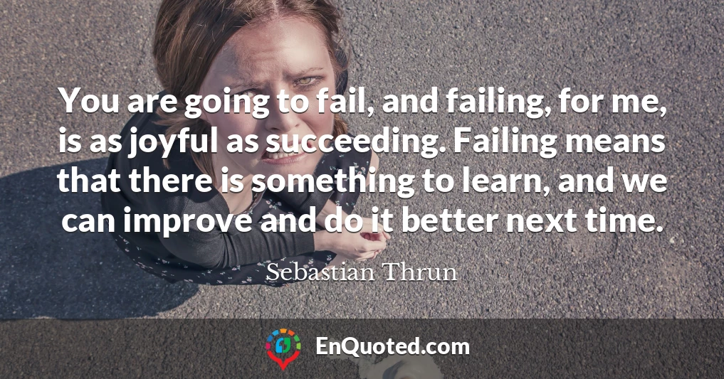 You are going to fail, and failing, for me, is as joyful as succeeding. Failing means that there is something to learn, and we can improve and do it better next time.