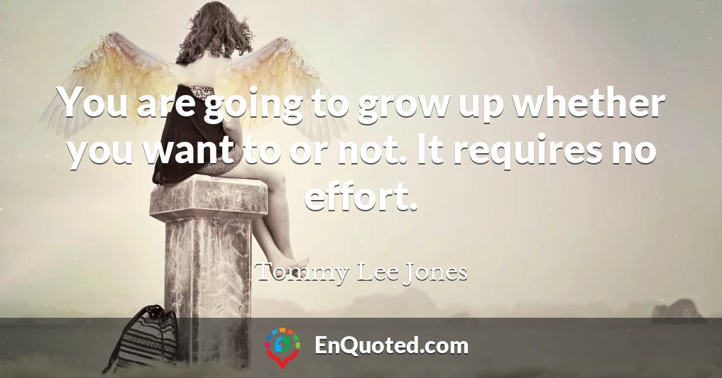 You are going to grow up whether you want to or not. It requires no effort.