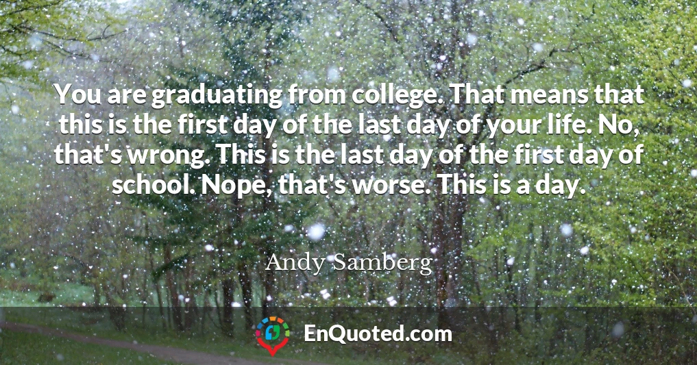You are graduating from college. That means that this is the first day of the last day of your life. No, that's wrong. This is the last day of the first day of school. Nope, that's worse. This is a day.