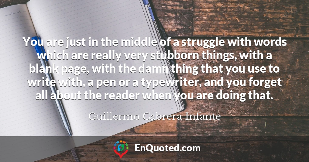You are just in the middle of a struggle with words which are really very stubborn things, with a blank page, with the damn thing that you use to write with, a pen or a typewriter, and you forget all about the reader when you are doing that.