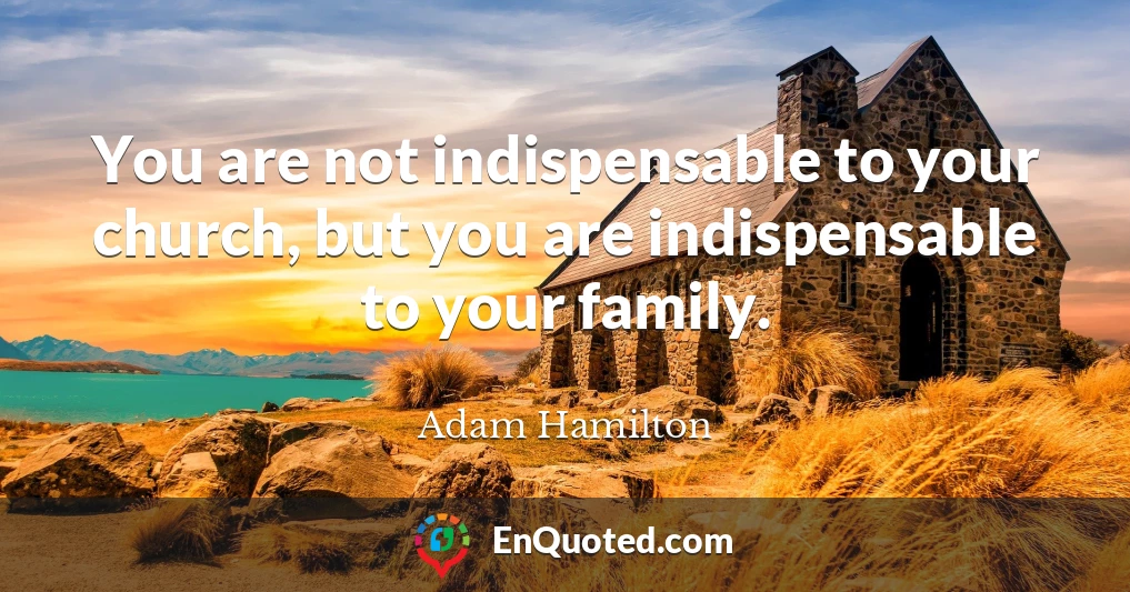 You are not indispensable to your church, but you are indispensable to your family.