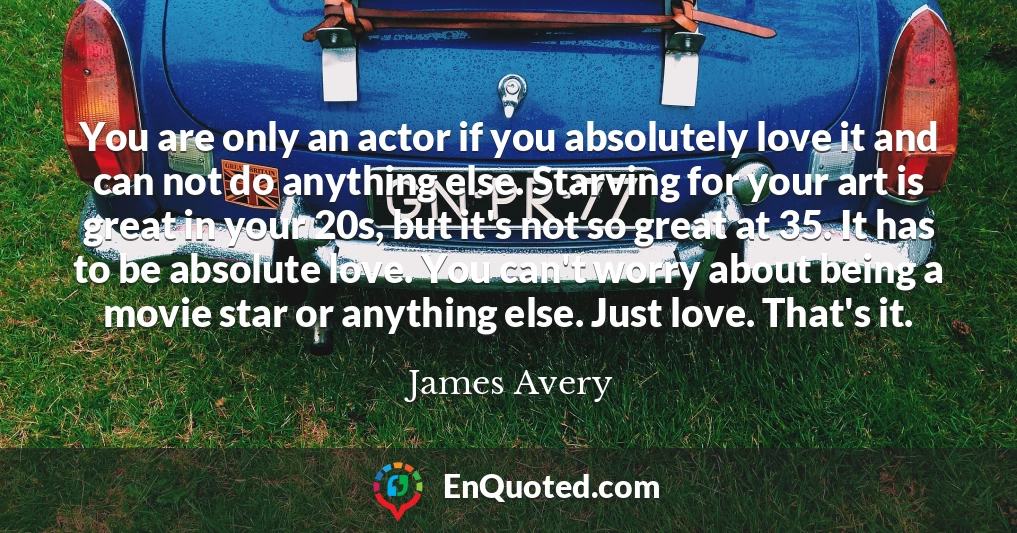 You are only an actor if you absolutely love it and can not do anything else. Starving for your art is great in your 20s, but it's not so great at 35. It has to be absolute love. You can't worry about being a movie star or anything else. Just love. That's it.