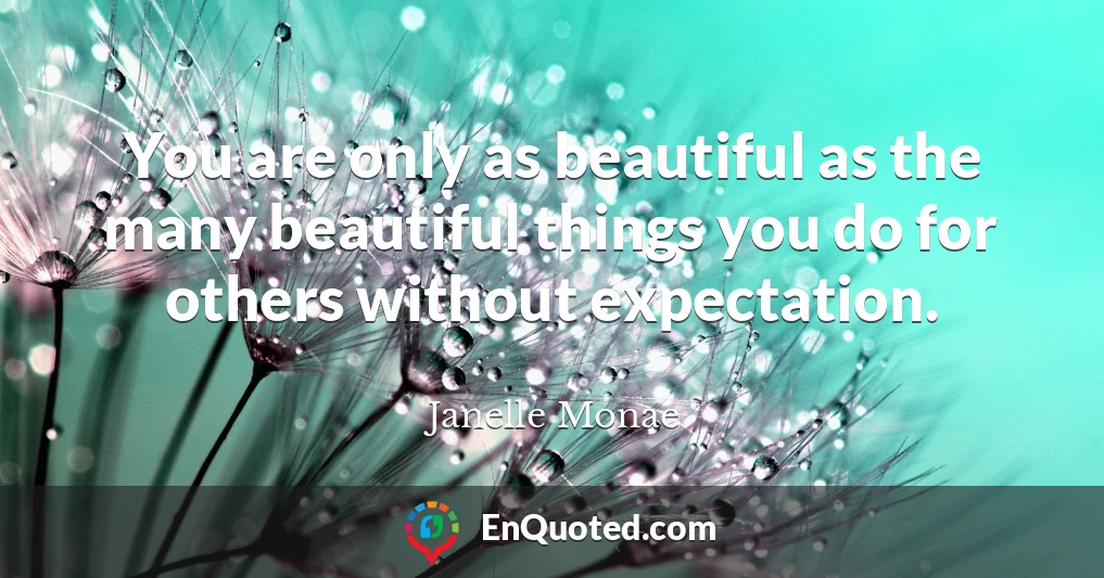 You are only as beautiful as the many beautiful things you do for others without expectation.