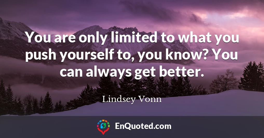 You are only limited to what you push yourself to, you know? You can always get better.