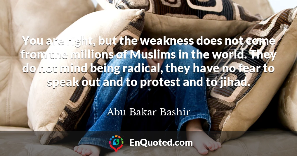 You are right, but the weakness does not come from the millions of Muslims in the world. They do not mind being radical, they have no fear to speak out and to protest and to jihad.