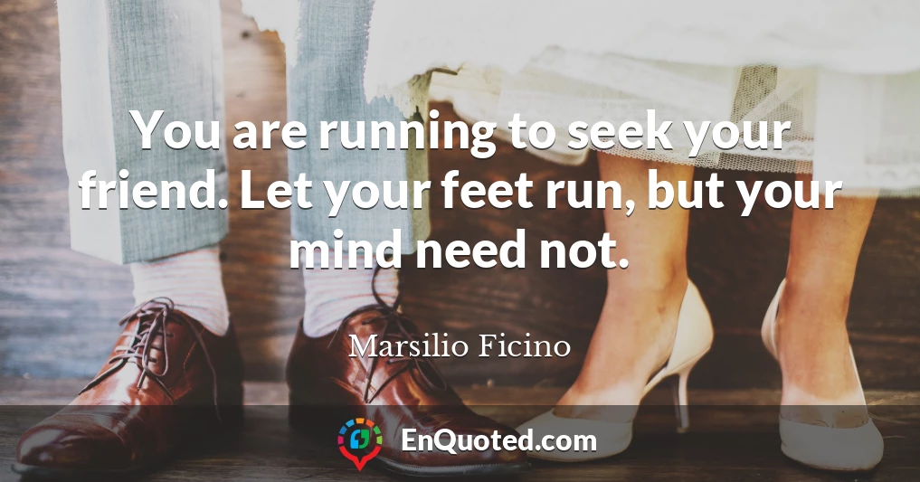 You are running to seek your friend. Let your feet run, but your mind need not.