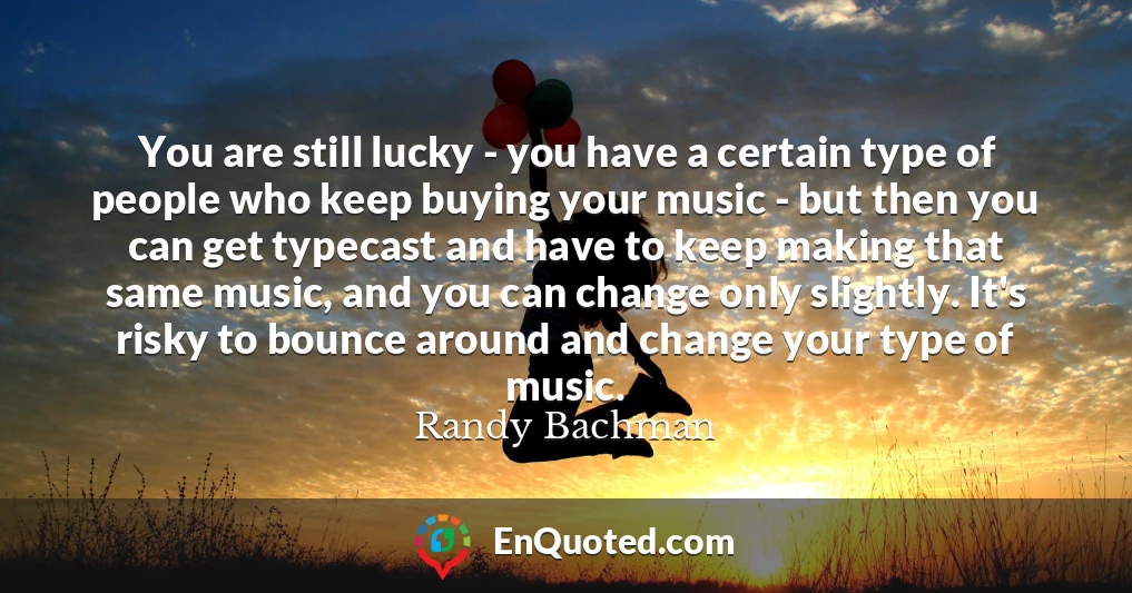 You are still lucky - you have a certain type of people who keep buying your music - but then you can get typecast and have to keep making that same music, and you can change only slightly. It's risky to bounce around and change your type of music.