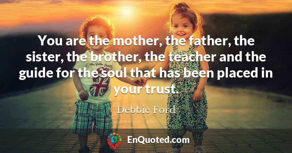 You are the mother, the father, the sister, the brother, the teacher and the guide for the soul that has been placed in your trust.