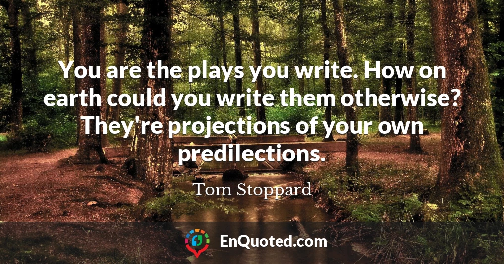 You are the plays you write. How on earth could you write them otherwise? They're projections of your own predilections.