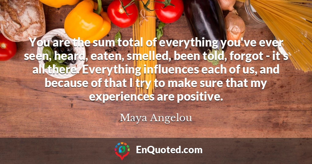 You are the sum total of everything you've ever seen, heard, eaten, smelled, been told, forgot - it's all there. Everything influences each of us, and because of that I try to make sure that my experiences are positive.