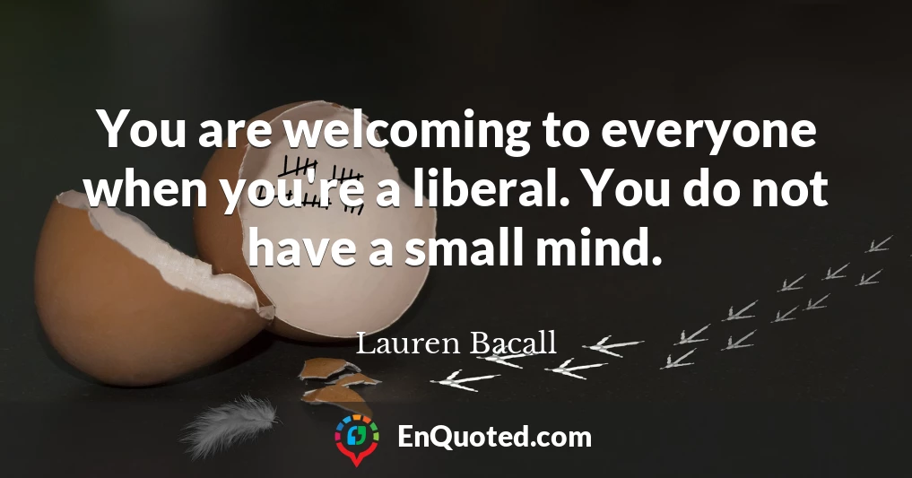 You are welcoming to everyone when you're a liberal. You do not have a small mind.