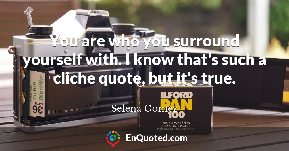 You are who you surround yourself with. I know that's such a cliche quote, but it's true.