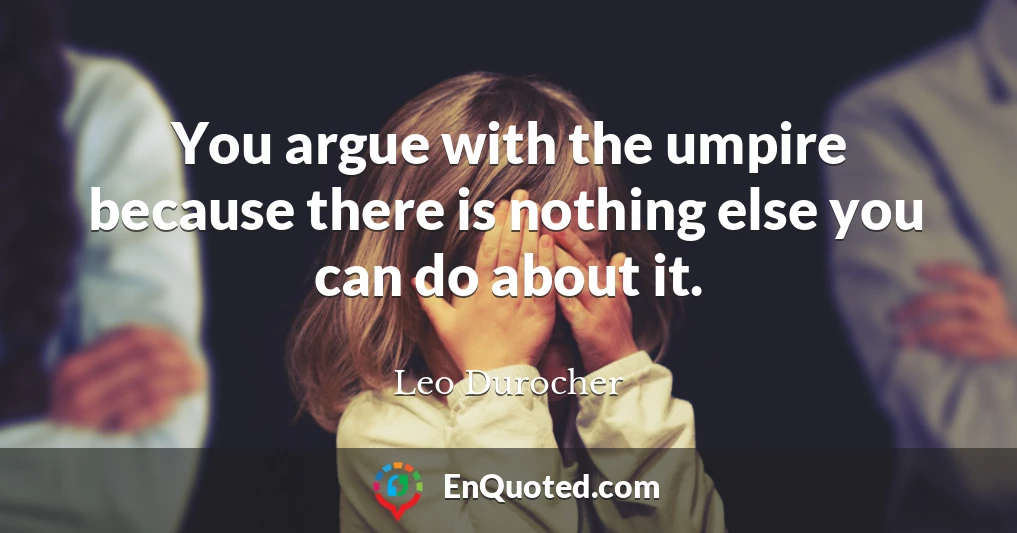 You argue with the umpire because there is nothing else you can do about it.
