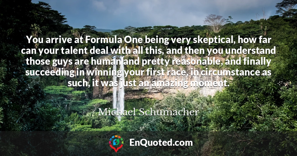 You arrive at Formula One being very skeptical, how far can your talent deal with all this, and then you understand those guys are human and pretty reasonable, and finally succeeding in winning your first race, in circumstance as such, it was just an amazing moment.