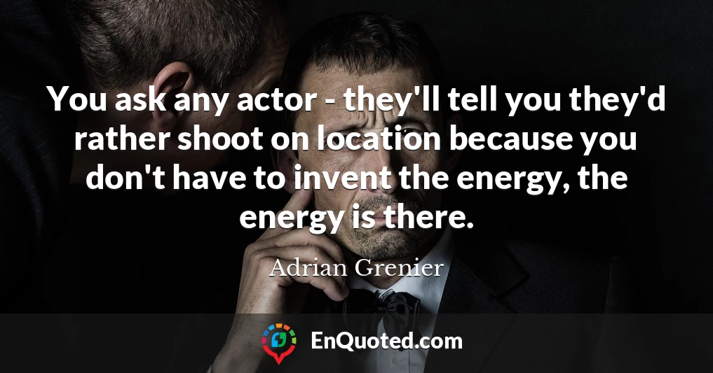 You ask any actor - they'll tell you they'd rather shoot on location because you don't have to invent the energy, the energy is there.