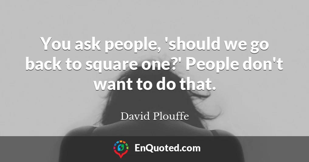 You ask people, 'should we go back to square one?' People don't want to do that.