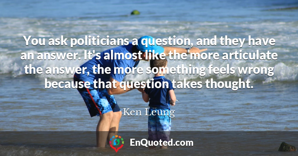 You ask politicians a question, and they have an answer. It's almost like the more articulate the answer, the more something feels wrong because that question takes thought.