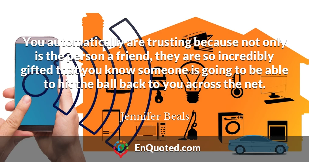 You automatically are trusting because not only is the person a friend, they are so incredibly gifted that you know someone is going to be able to hit the ball back to you across the net.