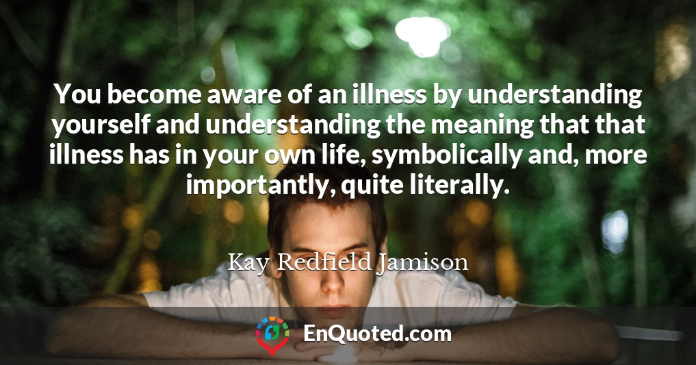 You become aware of an illness by understanding yourself and understanding the meaning that that illness has in your own life, symbolically and, more importantly, quite literally.