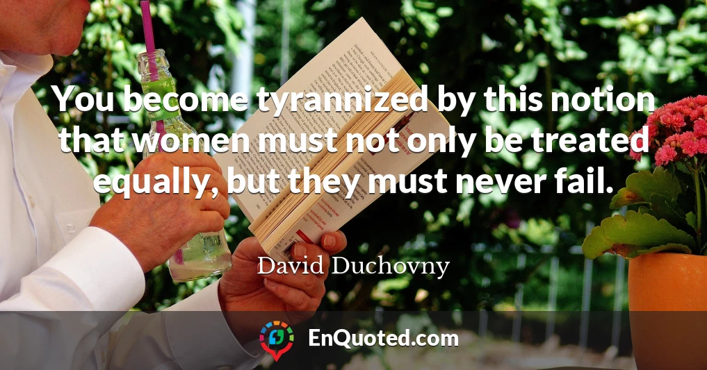 You become tyrannized by this notion that women must not only be treated equally, but they must never fail.