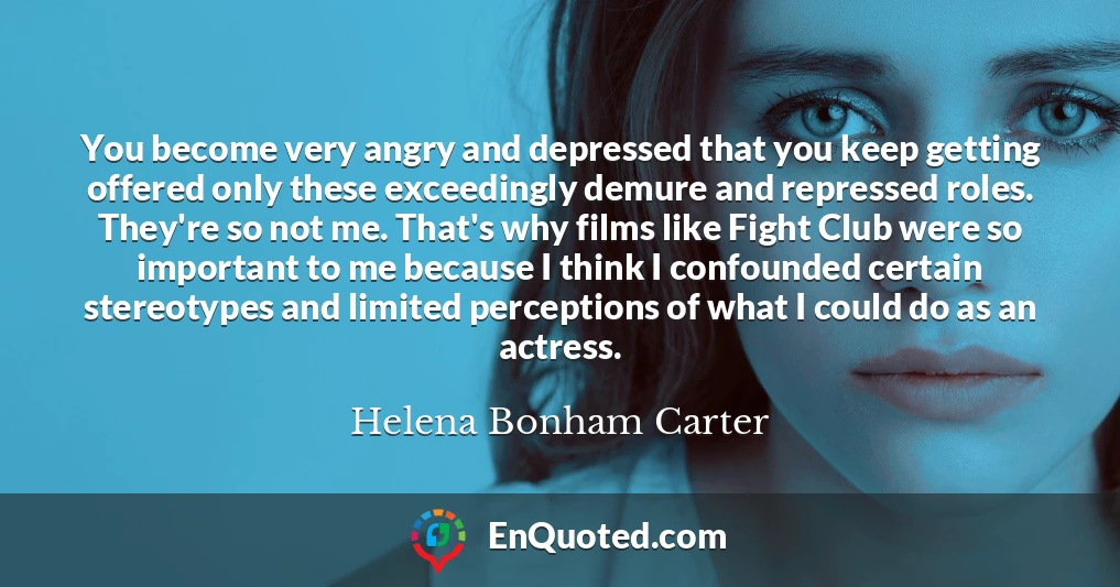 You become very angry and depressed that you keep getting offered only these exceedingly demure and repressed roles. They're so not me. That's why films like Fight Club were so important to me because I think I confounded certain stereotypes and limited perceptions of what I could do as an actress.