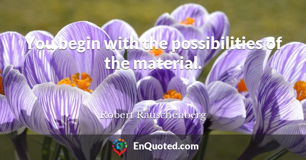 You begin with the possibilities of the material.