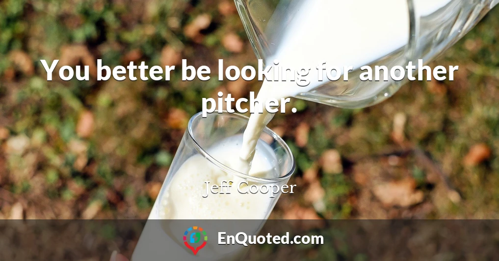 You better be looking for another pitcher.