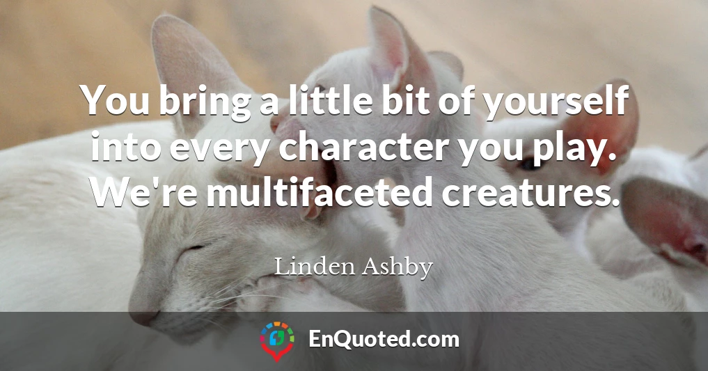 You bring a little bit of yourself into every character you play. We're multifaceted creatures.