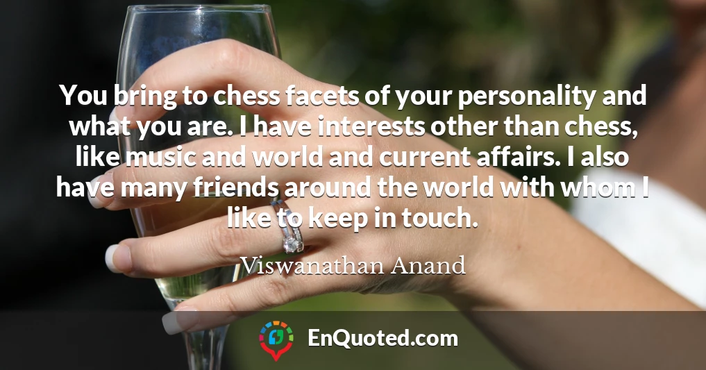 You bring to chess facets of your personality and what you are. I have interests other than chess, like music and world and current affairs. I also have many friends around the world with whom I like to keep in touch.
