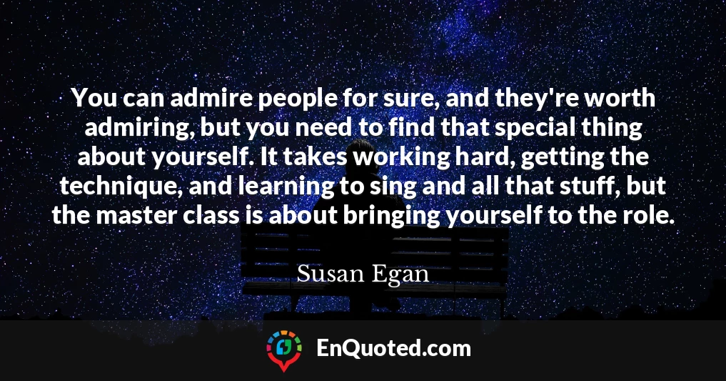You can admire people for sure, and they're worth admiring, but you need to find that special thing about yourself. It takes working hard, getting the technique, and learning to sing and all that stuff, but the master class is about bringing yourself to the role.