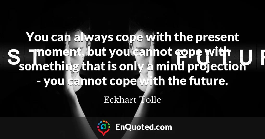 You can always cope with the present moment, but you cannot cope with something that is only a mind projection - you cannot cope with the future.