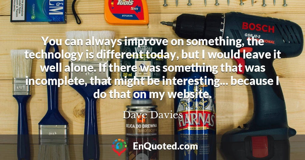 You can always improve on something, the technology is different today, but I would leave it well alone. If there was something that was incomplete, that might be interesting... because I do that on my website.
