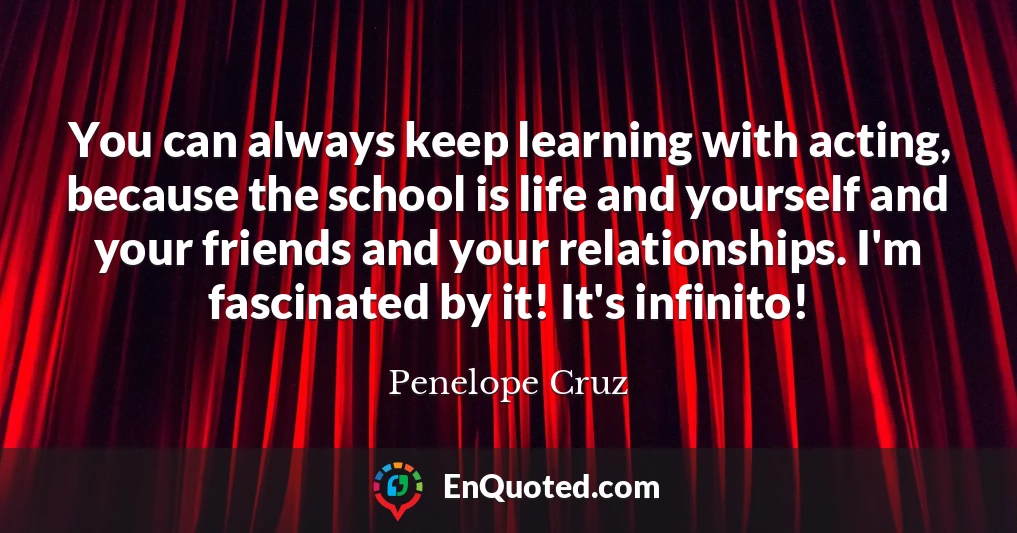 You can always keep learning with acting, because the school is life and yourself and your friends and your relationships. I'm fascinated by it! It's infinito!